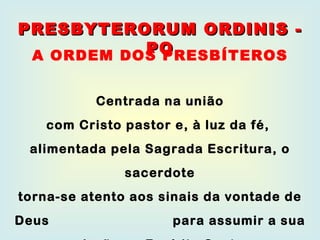 Centrada na união com Cristo pastor e, à luz da fé,  alimentada pela Sagrada Escritura, o sacerdote torna-se atento aos sinais da vontade de Deus  para assumir a sua missão no Espírito Santo. PRESBYTERORUM ORDINIS - PO A ORDEM DOS PRESBÍTEROS 