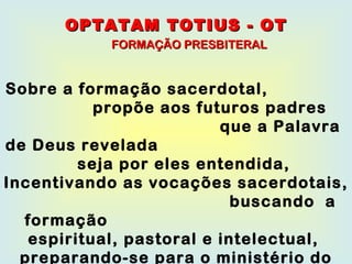Sobre a formação sacerdotal,  propõe aos futuros padres  que a Palavra de Deus revelada  seja por eles entendida,  Incentivando as vocações sacerdotais,  buscando  a formação  espiritual, pastoral e intelectual,  preparando-se para o ministério do culto  pela oração. OPTATAM TOTIUS - OT FORMAÇÃO PRESBITERAL 
