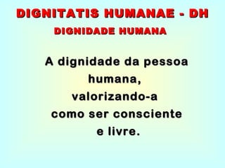 A dignidade da pessoa humana,  valorizando-a  como ser consciente e livre. DIGNITATIS HUMANAE - DH DIGNIDADE HUMANA 