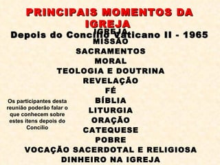 PRINCIPAIS MOMENTOS DA IGREJA   Depois do Concílio Vaticano II - 1965 IGREJA MISSÃO SACRAMENTOS MORAL TEOLOGIA E DOUTRINA REVELAÇÃO FÉ BÍBLIA LITURGIA ORAÇÃO CATEQUESE POBRE VOCAÇÃO SACERDOTAL E RELIGIOSA DINHEIRO NA IGREJA Os participantes desta reunião poderão falar o que conhecem sobre estes ítens depois do Concílio 