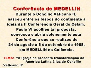Conferência de MEDELLIN Durante o Concílio Vaticano II,  nasceu entre os bispos do continente a ideia da II Conferência Geral do Celam.  Paulo VI acolheu tal proposta,  convocou e abriu solenemente esta  Conferência que se realizou de 24 de agosto a 6 de setembro de 1968,  em MEDELLIN na Colômbia. TEMA:   “A Igreja na presente transformação da      América Latina à luz do Concílio Vaticano II”  