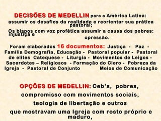 DECISÕES DE MEDELLIN   para a  América Latina:  assumir os desafios da realidade e reorientar sua prática pastoral; Os bispos com voz profética assumir a causa dos pobres: injustiça e  opressão. Foram elaborados  16 documentos:   Justiça  -  Paz  -  Família Demografia, Educação -  Pastoral popular -  Pastoral de elites  Catequese -  Liturgia -  Movimentos de Leigos -  Sacerdotes – Religiosos  - Formação do Clero -  Pobreza da Igreja  -  Pastoral de Conjunto  Meios de Comunicação OPÇÕES DE MEDELLIN:   Ceb’s,  pobres,  compromisso com movimentos sociais,  teologia de libertação e outros  que mostravam uma Igreja com rosto próprio e maduro,  no mundo, a serviço do mundo.  