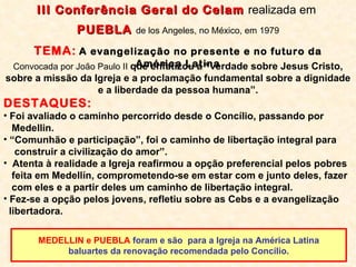 MEDELLIN e PUEBLA  foram e são  para a Igreja na América Latina baluartes da renovação recomendada pelo Concílio.  Convocada por João Paulo II  que enfatizou a “verdade sobre Jesus Cristo, sobre a missão da Igreja e a proclamação fundamental sobre a dignidade e a liberdade da pessoa humana”. DESTAQUES: Foi avaliado o caminho percorrido desde o Concílio, passando por  Medellin. “ Comunhão e participação”, foi o caminho de libertação integral para construir a civilização do amor”. Atenta à realidade a Igreja reafirmou a opção preferencial pelos pobres feita em Medellín, comprometendo-se em estar com e junto deles, fazer com eles e a partir deles um caminho de libertação integral.  Fez-se a opção pelos jovens, refletiu sobre as Cebs e a evangelização libertadora.   III Conferência Geral do Celam  realizada em  PUEBLA  de los Angeles, no México, em 1979 TEMA:   A evangelização no presente e no futuro da América Latina 