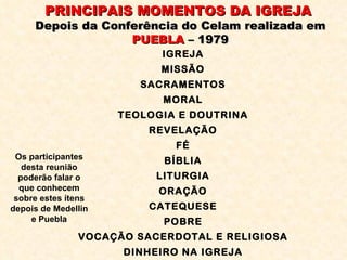 PRINCIPAIS MOMENTOS DA IGREJA  Depois da Conferência do Celam realizada em  PUEBLA  – 1979 IGREJA MISSÃO SACRAMENTOS MORAL TEOLOGIA E DOUTRINA REVELAÇÃO FÉ BÍBLIA LITURGIA ORAÇÃO CATEQUESE POBRE VOCAÇÃO SACERDOTAL E RELIGIOSA DINHEIRO NA IGREJA Os participantes desta reunião poderão falar o que conhecem sobre estes ítens depois de Medellin e Puebla 