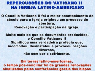 REPERCUSSÕES DO VATICANO II  NA IGREJA LATINO-AMERICANO O  Concílio Vaticano II foi o maior acontecimento do século para a Igreja originou um processo de abertura,  Renovação e participação na Igreja.  Muito mais do que os documentos produzidos, o Concílio Vaticano II  Significou uma verdadeira profecia que,  incomodou, desinstalou e provocou reações diversas,  não sem dor e sofrimento.  Em terras latino-americanas,  o tempo pós-conciliar foi de grandes renovações sinalizadas pelas conferências gerais dos bispos  do Conselho Episcopal Latino-Americano (Celam),  com suas reflexões e documentos.  