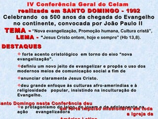 DESTAQUES  forte acento cristológico  em torno do eixo “nova evangelização”. definiu um novo jeito de evangelizar e propôs o uso dos modernos meios de comunicação social a fim de anunciar claramente Jesus Cristo. deu grande enfoque às culturas afro-ameríndias e à religiosidade  popular, insistindo na inculturação do Evangelho.  o protagonismo do leigo, do jovem e do adolescente na ação    evangelizadora IV Conferência Geral do Celam  realizada em SANTO DOMINGO -  1992 Celebrando  os 500 anos da chegada do Evangelho no continente, convocada por João Paulo II  TEMA -   “Nova evangelização, Promoção humana, Cultura cristã”,  LEMA -  “ Jesus Cristo ontem, hoje e sempre” (Hb 13,8).  Santo Domingo nesta Conferência deu  um forte impulso missionário em toda  a Igreja da América Latina. 