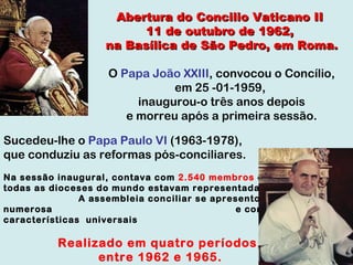 Abertura do Concilio Vaticano II  11 de outubro de 1962,  na Basílica de São Pedro, em Roma. O  Papa João XXIII , convocou o Concílio, em 25 -01-1959,  inaugurou-o três anos depois e morreu após a primeira sessão. Sucedeu-lhe o  Papa Paulo VI  (1963-1978),  que conduziu as reformas pós-conciliares.  Na sessão inaugural, contava com  2.540 membros  e quase todas as dioceses do mundo estavam representadas.  A assembleia conciliar se apresentou muito numerosa  e com características  universais Realizado em quatro períodos,  entre 1962 e 1965.   
