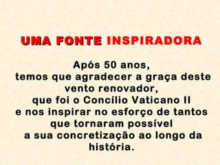 UMA FONTE  INSPIRADORA   Após 50 anos,  temos que agradecer a graça deste vento renovador,  que foi o Concílio Vaticano II  e nos inspirar no esforço de tantos  que tornaram possível  a sua concretização ao longo da história.   