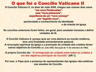 O que foi o Concílio Vaticano II   O Concílio Vaticano II, no dizer de João XXIII, chegou aos nossos dias como “ um novo Pentecostes”. uma “nova primavera”, experiência de um “novo começo” um “espírito novo”, aprofundado o conhecimento da identidade  e da missão da Igreja.  Os concílios anteriores foram feitos, em geral, para combater heresias e definir  verdades de fé.  O Concílio Vaticano II, porque quis ser uma abertura ao mundo moderno,  teve uma finalidade eminentemente pastoral.  A renovação espiritual da Igreja e a promoção da unidade dos cristãos foram outros objetivos do Concílio  (cf. João XXIII, Alocução de 11 de setembro de 1962).  O próprio Concílio diz:  “A reintegração da unidade entre todos os cristãos é um dos objetivos principais do Concílio”  (UR 1). Por isso, o Papa quis a presença de representantes das Igrejas não-católicas nas sessões do Concílio.  