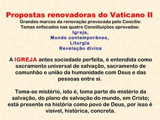 Propostas renovadoras do Vaticano II Grandes marcos da renovação provocada pelo Concílio: Temas enfocados nas quatro Constituições aprovadas:  Igreja, Mundo contemporâneo,  Liturgia  Revelação divina A  IGREJA   antes sociedade perfeita, é entendida como sacramento universal de salvação, sacramento de comunhão e união da humanidade com Deus e das pessoas entre si.  Toma-se mistério, isto é, toma parte do mistério da salvação, do plano de salvação do mundo, em Cristo; está presente na história como povo de Deus, por isso é  visível, histórica, concreta. 