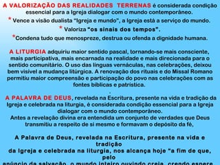 A VALORIZAÇÃO DAS REALIDADES  TERRENAS  é considerada condição essencial para a Igreja dialogar com o mundo contemporâneo.  *  Vence a visão dualista “Igreja e mundo”, a Igreja está a serviço do mundo.  *   Valoriza  “os sinais dos tempos”. * Condena tudo que menospreze, destrua ou ofenda a dignidade humana. A LITURGIA  adquiriu maior sentido pascal, tornando-se mais consciente,  mais participativa, mais encarnada na realidade e mais direcionada para o sentido comunitário. O uso das línguas vernáculas, nas celebrações, deixou bem visível a mudança litúrgica. A renovação dos rituais e do Missal Romano permitiu maior compreensão e participação do povo nas celebrações com as fontes bíblicas e patrística.  . A PALAVRA DE DEUS , revelada na Escritura, presente na vida e tradição da Igreja e celebrada na liturgia, é considerada condição essencial para a Igreja dialogar com o mundo contemporâneo. Antes a revelação divina era entendida um conjunto de verdades que Deus transmitiu a respeito de si mesmo e formavam o depósito da fé,  A Palavra de Deus, revelada na Escritura, presente na vida e tradição  da Igreja e celebrada na liturgia, nos alcança hoje “a fim de que, pelo  anúncio da salvação, o mundo inteiro ouvindo creia, crendo espere,  esperando ame “ (DV1).  