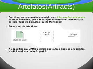 Artefatos(Artifacts)
● Permitem complementar o modelo com informaç ões adicionais
sobre o Processo, que não estejam diretamente relacionadas
ao seu Fluxo de Seqüência ou de Mensagem
● Podem ser de três tipos:
● A especificaç ão BPMN permite que outros tipos sejam criados
e adicionados à notaç ão padrão
 