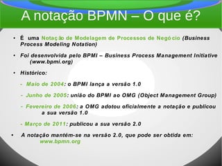 A notação BPMN – O que é?
● É uma Notaç ão de Modelagem de Processos de Negó cio (Business
Process Modeling Notation)
●
Foi desenvolvida pelo BPMI – Business Process Management Initiative
(www.bpmi.org)
● Histórico:
- Maio de 2004: o BPMI lança a versão 1.0
- Junho de 2005: união do BPMI ao OMG (Object Management Group)
- Fevereiro de 2006: a OMG adotou oficialmente a notação e publicou
a sua versão 1.0
- Março de 2011: publicou a sua versão 2.0
• A notação mantém-se na versão 2.0, que pode ser obtida em:
www.bpmn.org
 
