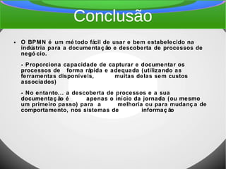 Conclusão
● O BPMN é um mé todo fácil de usar e bem estabelecido na
indústria para a documentaç ão e descoberta de processos de
negó cio.
- Proporciona capacidade de capturar e documentar os
processos de forma rápida e adequada (utilizando as
ferramentas disponíveis, muitas delas sem custos
associados)
- No entanto... a descoberta de processos e a sua
documentaç ão é apenas o início da jornada (ou mesmo
um primeiro passo) para a melhoria ou para mudanç a de
comportamento, nos sistemas de informaç ão
 