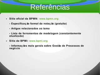 Referências
● Sítio oficial da BPMN: www.bpmn.org
- Especificaç ão formal da notaç ão (gratuita)
- Artigos relacionados ao tema
- Lista de ferramentas de modelagem (constantemente
atualizada)
● Sítio do BPMI: www.bpmi.org
- Informaç ões mais gerais sobre Gestão de Processos de
negó cio
 