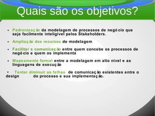 Quais são os objetivos?
● Padronizaç ão da modelagem de processos de negó cio que
seja facilmente inteligível pelos Stakeholders.
● Ampliaç ão dos recursos de modelagem
● Facilitar a comunicaç ão entre quem concebe os processos de
negó cio e quem os implementa
● Mapeamento formal entre a modelagem em alto nível e as
linguagens de execuç ão
• Tentar diminuir as falhas de comunicaç ão existentes entre o
design do processo e sua implementaç ão.
 
