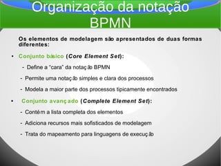 Organização da notação
BPMN
Os elementos de modelagem são apresentados de duas formas
diferentes:
● Conjunto básico (Core Element Set):
- Define a “cara” da notaç ão BPMN
- Permite uma notaç ão simples e clara dos processos
- Modela a maior parte dos processos tipicamente encontrados
• Conjunto avanç ado (Complete Element Set):
- Contém a lista completa dos elementos
- Adiciona recursos mais sofisticados de modelagem
- Trata do mapeamento para linguagens de execuç ão
 