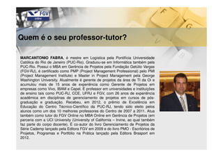 Quem é o seu professor-tutor?
MARCANTONIO FABRA, é mestre em Logística pela Pontifícia Universidade
Católica do Rio de Janeiro (PUC-Rio). Graduou-se em Informática também pela
PUC-Rio. Possui o MBA em Gerência de Projetos pela Fundação Getúlio Vargas
(FGV-RJ), é certificado como PMP (Project Management Professional) pelo PMI
(Project Management Institute) e Master in Project Management pela George
Washington University. Atualmente é gerente de projetos da área de TI da Oi e
acumulou mais de 15 anos de experiência como Gerente de Projetos em
empresas como Vivo, IBAM e Cepel. É professor em universidades e instituições
de ensino tais como PUC-RJ, CCE, UFRJ e FGV, com 26 anos de experiência
acadêmica em disciplinas de gerenciamento de projetos em cursos de pós-
graduação e graduação. Recebeu, em 2012, o prêmio de Excelência em
Educação do Centro Técnico-Científico da PUC-RJ, tendo sido eleito pelos
alunos como um dos 10 melhores professores do Centro de 2007 a 2011. Atua
também como tutor do FGV Online no MBA Online em Gerência de Projetos (em
parceria com a UCI University (University of California – Irvine, ao qual também
faz parte do corpo docente). É co-autor do livro Gerenciamento de Projetos da
Série Cademp lançado pela Editora FGV em 2009 e do livro PMO - Escritórios de
Projetos, Programas e Portfólio na Prática lançado pela Editora Brasport em
2012.
 
