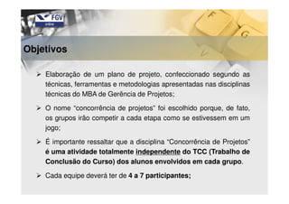 Elaboração de um plano de projeto, confeccionado segundo as
técnicas, ferramentas e metodologias apresentadas nas disciplinas
técnicas do MBA de Gerência de Projetos;
O nome “concorrência de projetos” foi escolhido porque, de fato,
os grupos irão competir a cada etapa como se estivessem em um
jogo;
É importante ressaltar que a disciplina “Concorrência de Projetos”
é uma atividade totalmente independente do TCC (Trabalho de
Conclusão do Curso) dos alunos envolvidos em cada grupo.
Cada equipe deverá ter de 4 a 7 participantes;
Objetivos
 