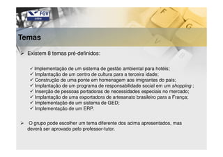 Existem 8 temas pré-definidos:
Implementação de um sistema de gestão ambiental para hotéis;
Implantação de um centro de cultura para a terceira idade;
Construção de uma ponte em homenagem aos imigrantes do país;
Implantação de um programa de responsabilidade social em um shopping ;
Inserção de pessoas portadoras de necessidades especiais no mercado;
Implantação de uma exportadora de artesanato brasileiro para a França;
Implementação de um sistema de GED;
Implementação de um ERP.
O grupo pode escolher um tema diferente dos acima apresentados, mas
deverá ser aprovado pelo professor-tutor.
Temas
 