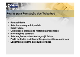 Regras para Pontuação dos Trabalhos
• Pontualidade
• Aderência ao que foi pedido
• Criatividade
• Qualidade e clareza do material apresentado
• Informações corretas
• Adequação às outras entregas já feitas
• Perfil de todos os integrantes preenchidos e com foto
• Logomarca e nome da equipe criados
 