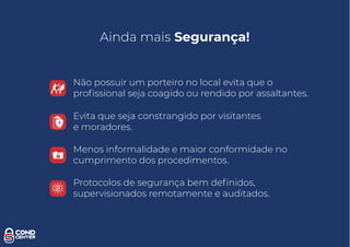 Não possuir um porteiro no local evita que o
proﬁssional seja coagido ou rendido por assaltantes.
Evita que seja constrangido por visitantes
e moradores.
Menos informalidade e maior conformidade no
cumprimento dos procedimentos.
Ainda mais Segurança!
Protocolos de segurança bem deﬁnidos,
supervisionados remotamente e auditados.
 
