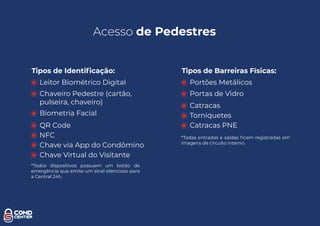 Acesso de Pedestres
Tipos de Identiﬁcação:
Leitor Biométrico Digital
Chaveiro Pedestre (cartão,
pulseira, chaveiro)
Biometria Facial
QR Code
NFC
Chave via App do Condômino
Chave Virtual do Visitante
*Todos dispositivos possuem um botão de
emergência que emite um sinal silencioso para
a Central 24h.
Tipos de Barreiras Físicas:
Portões Metálicos
Portas de Vidro
Catracas
Torniquetes
Catracas PNE
*Todas entradas e saídas ﬁcam registradas em
imagens de circuito interno.
 