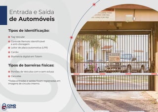 Entrada e Saída
de Automóveis
Tipos de identiﬁcação:
Tag Veicular
Controle Remoto identiﬁcável
e anti-clonagem
Tipos de barreiras físicas:
Portões de Veículos com e sem eclusa
Cancelas
*Todas entradas e saídas ﬁcam registradas em
imagens de circuito interno.
Cartão
Leitor de placa automotiva (LPR)
Biometria digital em Totem
 
