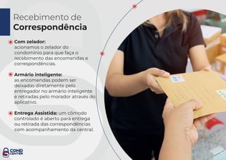 Recebimento de
Correspondência
Com zelador:
acionamos o zelador do
condomínio para que faça o
recebimento das encomendas e
correspondências.
Armário inteligente:
as encomendas podem ser
deixadas diretamente pelo
entregador no armário inteligente
e retiradas pelo morador através do
aplicativo.
Entrega Assistida: um cômodo
controlado é aberto para entrega
ou retirada das correspondências
com acompanhamento da central.
 