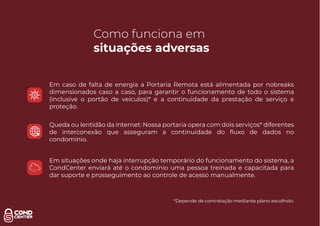 Como funciona em
situações adversas
Em caso de falta de energia a Portaria Remota está alimentada por nobreaks
dimensionados caso a caso, para garantir o funcionamento de todo o sistema
(inclusive o portão de veículos)* e a continuidade da prestação de serviço e
proteção.
Queda ou lentidão da internet: Nossa portaria opera com dois serviços* diferentes
de interconexão que asseguram a continuidade do ﬂuxo de dados no
condomínio.
Em situações onde haja interrupção temporário do funcionamento do sistema, a
CondCenter enviará até o condomínio uma pessoa treinada e capacitada para
dar suporte e prosseguimento ao controle de acesso manualmente.
*Depende de contratação mediante plano escolhido.
 