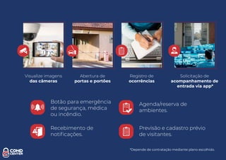 Botão para emergência
de segurança, médica
ou incêndio.
Abertura de
portas e portões
Visualize imagens
das câmeras
Registro de
ocorrências
Recebimento de
notiﬁcações.
Agenda/reserva de
ambientes.
Previsão e cadastro prévio
de visitantes.
Solicitação de
acompanhamento de
entrada via app*
*Depende de contratação mediante plano escolhido.
 