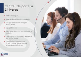 Central de portaria
24 horas
Ambiente seguro.
Sistema de geradores e nobreaks.
Serviços de telecomunicações
redundantes.
Equipe treinada
Tecnologia de ponta em sistemas de
portaria.
Treinamentos contínuos e gestão de
alta performance.
Medição em tempo real de
indicadores de performance e
tempo de atendimento.
 