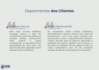 Depoimentos dos Clientes
“Aldemar Nunes
Sindico Edf Copcabana
Esta todo mundo satisfeito,
consegui reduzi o valor do
condomínio e ainda ﬁz cobertura
entrada prédio, fechamento
vidro interno e agora
revitalizando os elevadores sem
necessidade de taxa extra. Me
sinto muito bem assistido e bem
apoiado pela CondCenter.
“Fabio Mantovanelli
Sindico Edf Oxford
Os moradores estão muitos satisfeitos,
principalmente porque temos uma base de
comparação com uma outra solução que
tivemos por 4 anos... o atendimento é rápido e
cordial, sempre que há alguma demanda é
prestado um retorno rápido e com solução... a
situação do cadastro remoto agiliza muito no
nosso condomínio com 1/3 de unidades
locadas aonde há rotatividade de moradores.
 