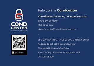 Atendimento 24 horas, 7 dias por semana.
Entre em contato:
(27) 4042-3351
atendimento@condcenter.com.br
_
SEU CONDOMÍNIO MAIS SEGURO E INTELIGENTE!
Rodovia do Sol, 5000, Segundo Andar
Shopping Boulevard Vila Velha
Bairro Jockey de Itaparica / Vila Velha – ES
CEP: 29.103-900
Fale com a Condcenter
 
