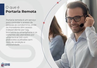 O que é
Portaria Remota
Portaria remota é um serviço
para controlar o acesso de
pessoas ao condomínio, onde
os moradores têm acesso
independente por tag,
biometria ou smartphone e os
visitantes são atendidos por
uma central 24h com
protocolos auditados sem
risco de rendição e
pessoalidade.
 