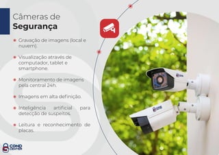 Câmeras de
Segurança
Gravação de imagens (local e
nuvem).
Visualização através de
computador, tablet e
smartphone.
Monitoramento de imagens
pela central 24h.
Imagens em alta deﬁnição.
Inteligência artiﬁcial para
detecção de suspeitos.
Leitura e reconhecimento de
placas.
 