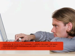 - moderador de forum é bom exemplo. É trabalho não pago - dá status
- para entender como recompensar um usuário é preciso saber o que
motiva esse usuário
 