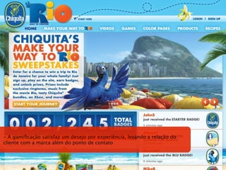 - A gamiﬁcação satisfaz um desejo por experiência, levando a relação do
cliente com a marca além do ponto de contato
 