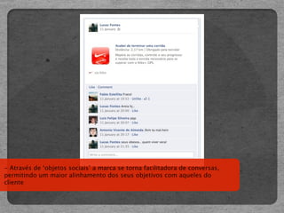 - Através de ‘objetos sociais’ a marca se torna facilitadora de conversas,
permitindo um maior alinhamento dos seus objetivos com aqueles do
cliente
 