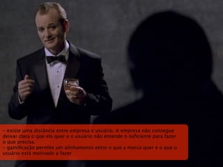 - existe uma distância entre empresa e usuário. A empresa não consegue
deixar clara o que ela quer e o usuário não entende o suﬁciente para fazer
o que precisa.
- gamiﬁcação permite um alinhamento entre o que a marca quer e o que o
usuário está motivado a fazer
 