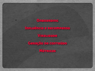 Onboarding
Influência e recompensa
      Viralidade
 Geração de conteúdo
       Métricas
 