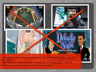 - Gamiﬁcação não é jogo. Gamiﬁcação é o uso de mecânicas de jogos fora
dos jogos.
- Não estamos falando de fazer um jogo com sua mensagem, e sim de
permear a sua mensagem com elementos de jogos
 