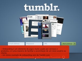 - Onboarding é um elemento de jogos muito usado por serviços e
produtos, e é uma maneira de facilitar a assimilação de um novo usuário ou
cliente.
- Um ótimo exemplo de onboarding vem do Tumblr.com
 
