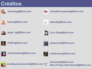 Créditos
  akahodag@flickr.com             armedforcesdayuk@flickr.com



  bwana@flickr.com                edbadle@flickr.com



  gaspi *yg@flickr.com            Lenn Díaz@flickr.com



  N’REY@flickr.com                pepezoom@flickr.com



  rachelcreative@flickr.com       rintakumpu@flickr.com


                                  activeside@flickr.com
  woodleywonderworls@flickr.com   Star of Hope International@flickr.com
 