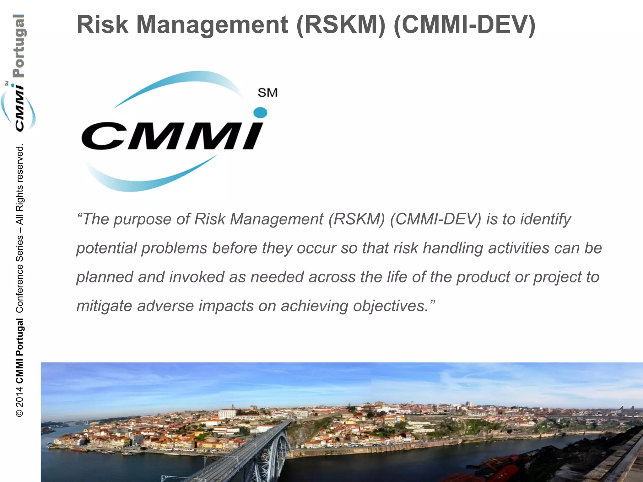 14 
© 2014 CMMI Portugal Conference Series – All Rights reserved. 
Risk Management (RSKM) (CMMI-DEV) 
“The purpose of Risk Management (RSKM) (CMMI-DEV) is to identify potential problems before they occur so that risk handling activities can be planned and invoked as needed across the life of the product or project to mitigate adverse impacts on achieving objectives.” 
 