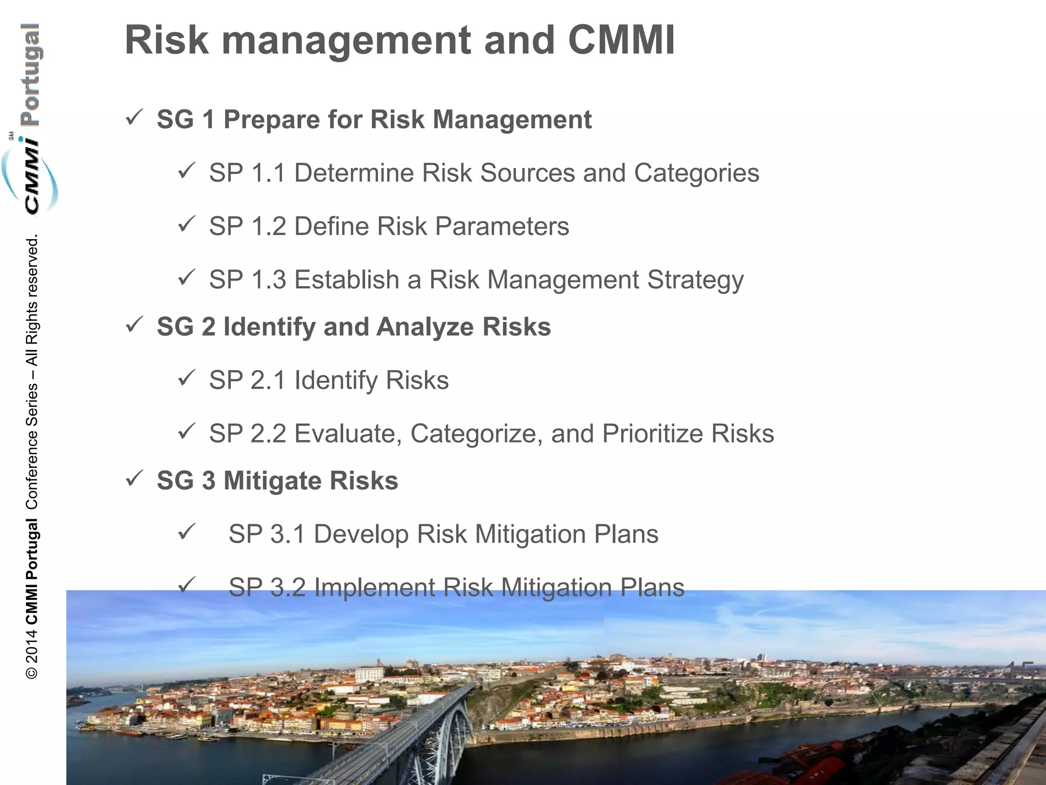15 
© 2014 CMMI Portugal Conference Series – All Rights reserved. 
Risk management and CMMI 
SG 1 Prepare for Risk Management 
SP 1.1 Determine Risk Sources and Categories 
SP 1.2 Define Risk Parameters 
SP 1.3 Establish a Risk Management Strategy 
SG 2 Identify and Analyze Risks 
SP 2.1 Identify Risks 
SP 2.2 Evaluate, Categorize, and Prioritize Risks 
SG 3 Mitigate Risks 
 SP 3.1 Develop Risk Mitigation Plans 
 SP 3.2 Implement Risk Mitigation Plans 
 