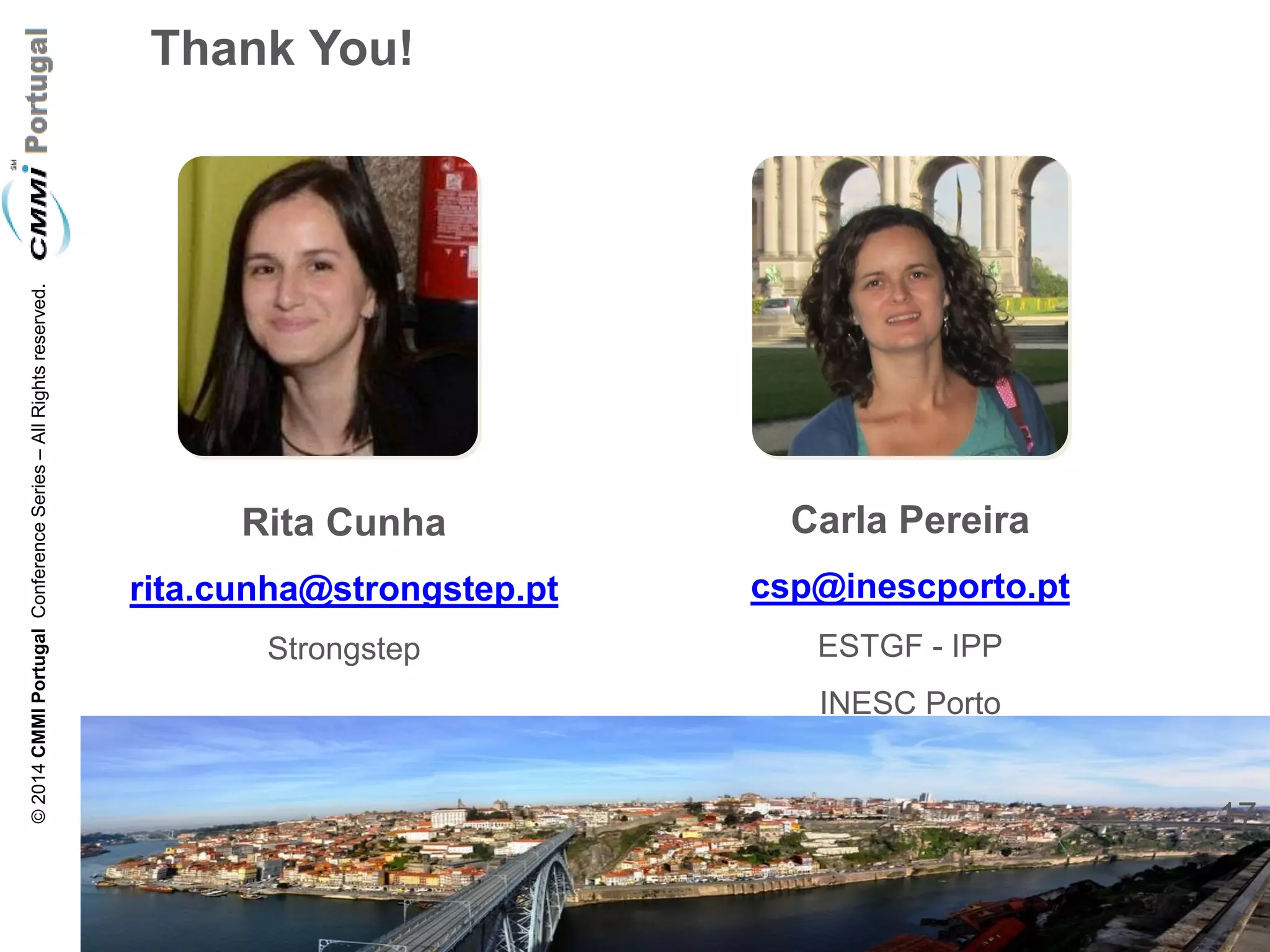 17 
© 2014 CMMI Portugal Conference Series – All Rights reserved. 
Thank You! 
Rita Cunha 
rita.cunha@strongstep.pt 
Strongstep 
Carla Pereira 
csp@inescporto.pt 
ESTGF - IPP 
INESC Porto 