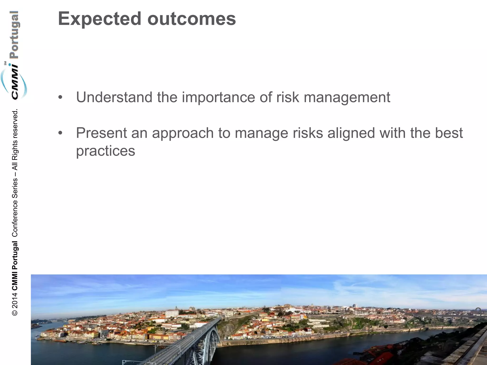 3 
© 2014 CMMI Portugal Conference Series – All Rights reserved. 
Expected outcomes 
•Understand the importance of risk management 
•Present an approach to manage risks aligned with the best practices  