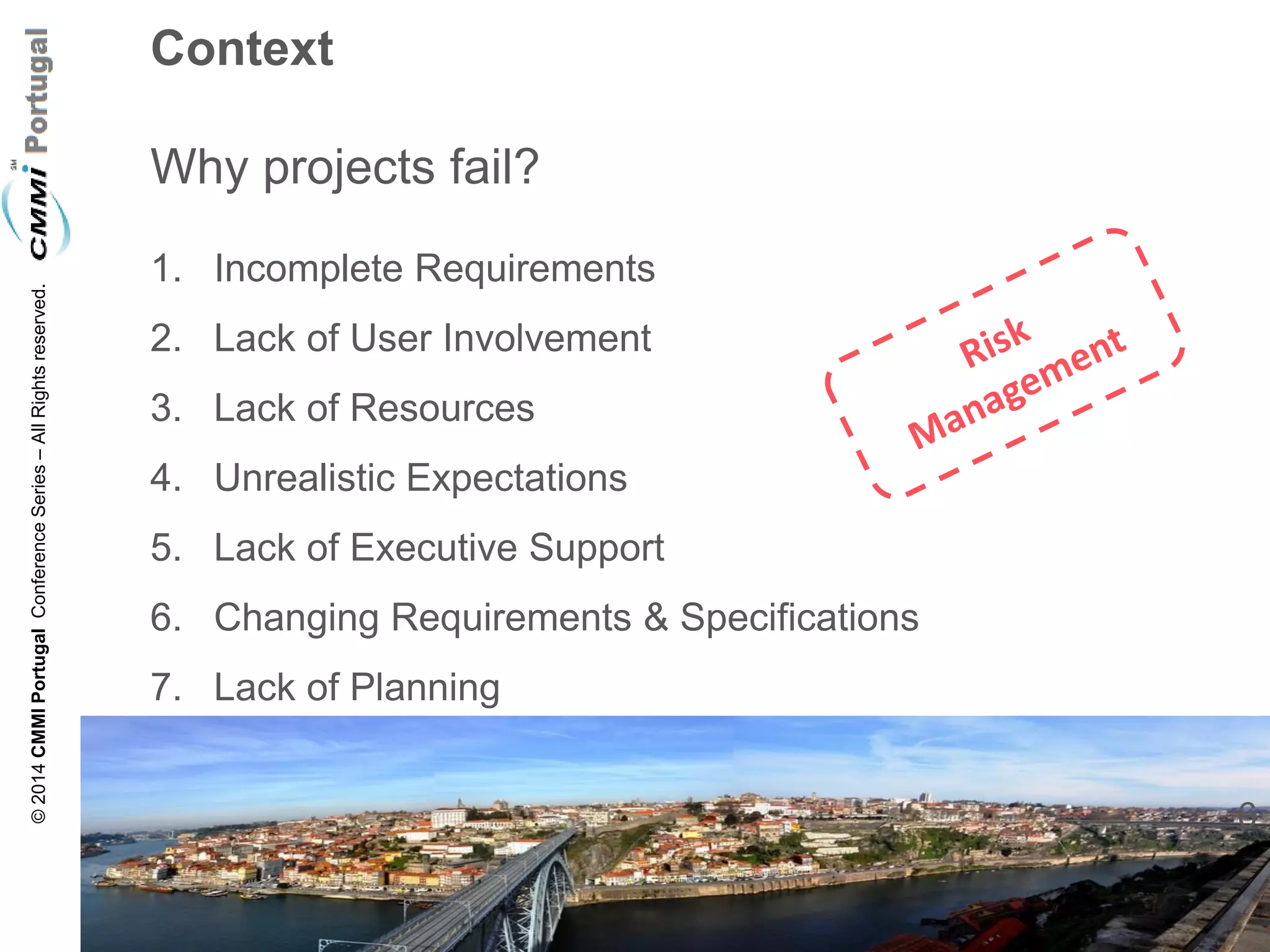 6 
© 2014 CMMI Portugal Conference Series – All Rights reserved. 
Context Why projects fail? 
1.Incomplete Requirements 
2.Lack of User Involvement 
3.Lack of Resources 
4.Unrealistic Expectations 
5.Lack of Executive Support 
6.Changing Requirements & Specifications 
7.Lack of Planning  
