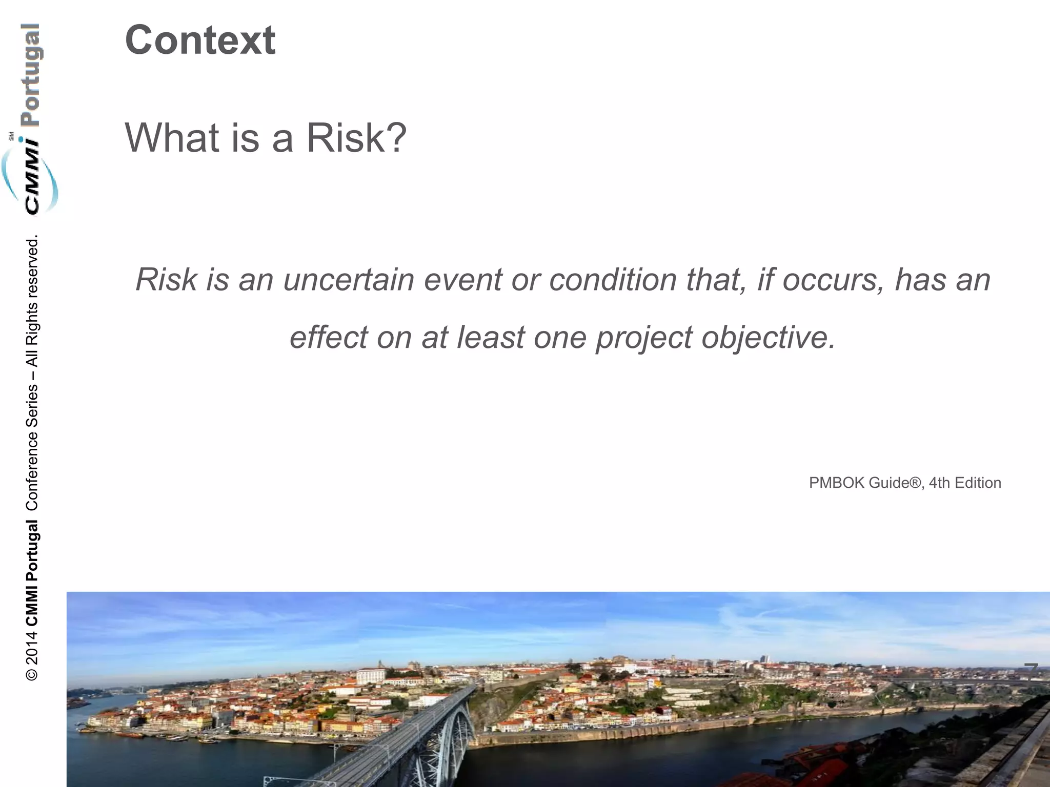 7 
© 2014 CMMI Portugal Conference Series – All Rights reserved. 
Context What is a Risk? 
Risk is an uncertain event or condition that, if occurs, has an effect on at least one project objective. 
PMBOK Guide®, 4th Edition  